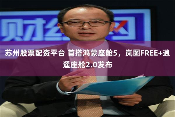 苏州股票配资平台 首搭鸿蒙座舱5，岚图FREE+逍遥座舱2.0发布
