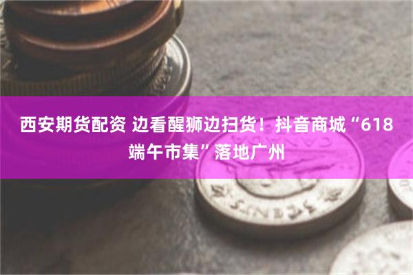 西安期货配资 边看醒狮边扫货！抖音商城“618端午市集”落地广州