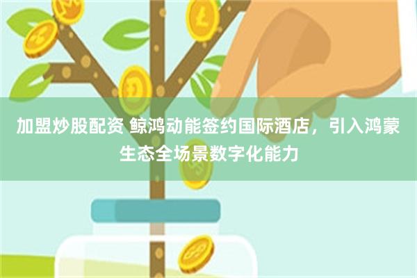 加盟炒股配资 鲸鸿动能签约国际酒店，引入鸿蒙生态全场景数字化能力