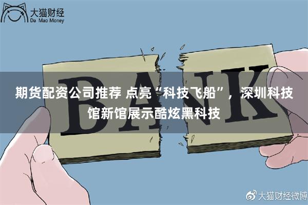 期货配资公司推荐 点亮“科技飞船”，深圳科技馆新馆展示酷炫黑科技
