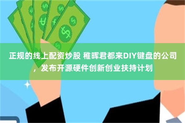 正规的线上配资炒股 稚晖君都来DIY键盘的公司，发布开源硬件创新创业扶持计划