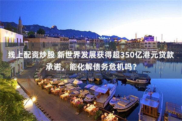 线上配资炒股 新世界发展获得超350亿港元贷款承诺，能化解债务危机吗？