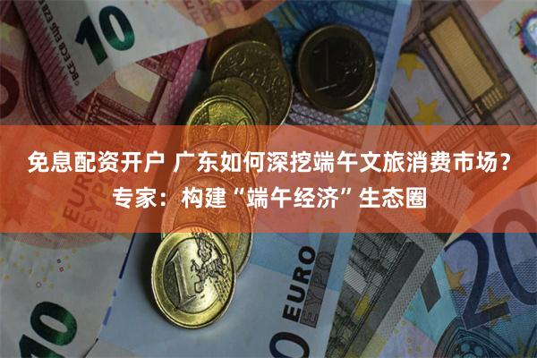 免息配资开户 广东如何深挖端午文旅消费市场？专家：构建“端午经济”生态圈