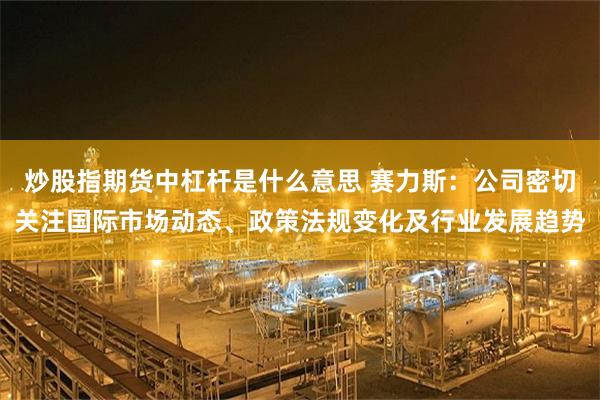 炒股指期货中杠杆是什么意思 赛力斯：公司密切关注国际市场动态、政策法规变化及行业发展趋势