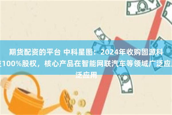 期货配资的平台 中科星图：2024年收购固源科技100%股权，核心产品在智能网联汽车等领域广泛应用