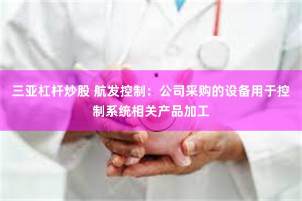 三亚杠杆炒股 航发控制:公司采购的设备用于控制系统相关产品加工