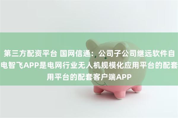 第三方配资平台 国网信通:公司子公司继远软件自主研发的皖电智飞APP是电网行业无人机规模化应用平台的配套客户端APP
