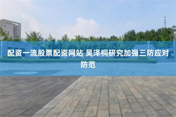 配资一流股票配资网站 吴泽桐研究加强三防应对防范