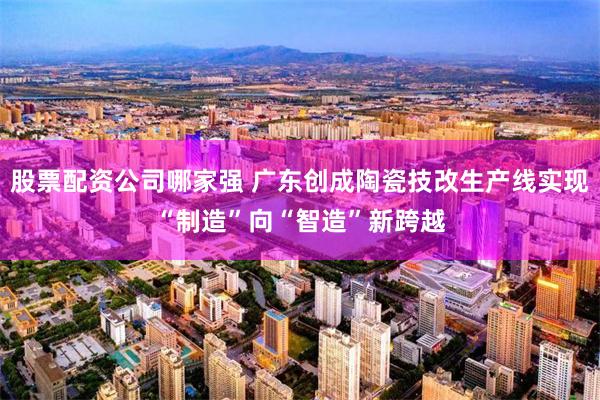 股票配资公司哪家强 广东创成陶瓷技改生产线实现“制造”向“智造”新跨越