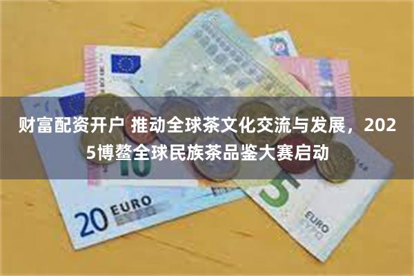 财富配资开户 推动全球茶文化交流与发展，2025博鳌全球民族茶品鉴大赛启动