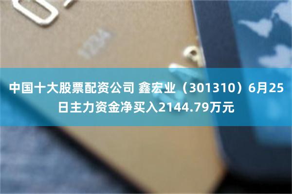 中国十大股票配资公司 鑫宏业（301310）6月25日主力资金净买入2144.79万元