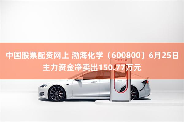中国股票配资网上 渤海化学（600800）6月25日主力资金净卖出150.77万元