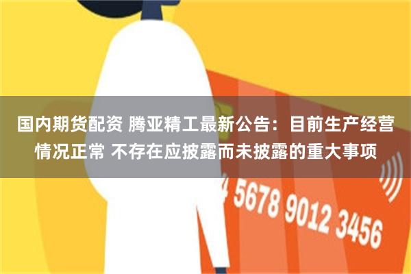 国内期货配资 腾亚精工最新公告：目前生产经营情况正常 不存在应披露而未披露的重大事项