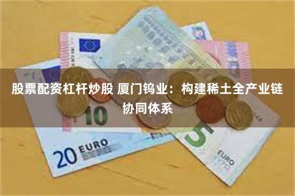股票配资杠杆炒股 厦门钨业：构建稀土全产业链协同体系