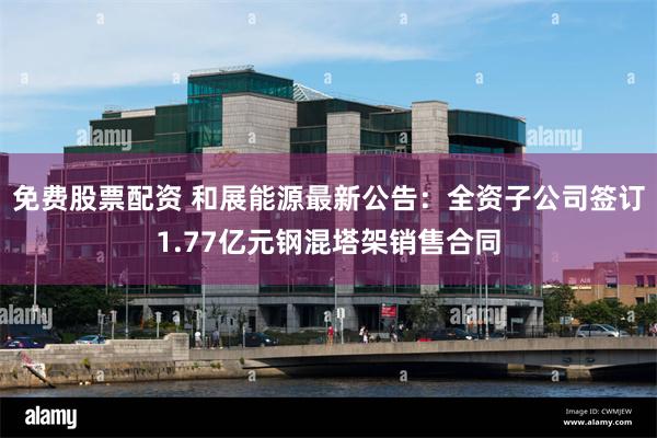 免费股票配资 和展能源最新公告:全资子公司签订1.77亿元钢混塔架销售合同