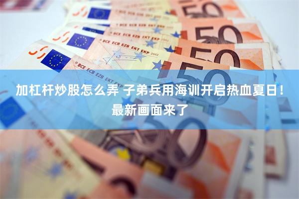 加杠杆炒股怎么弄 子弟兵用海训开启热血夏日！最新画面来了