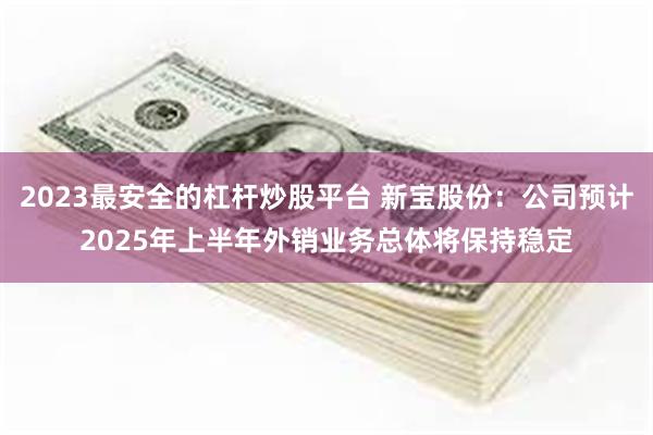 2023最安全的杠杆炒股平台 新宝股份：公司预计2025年上半年外销业务总体将保持稳定
