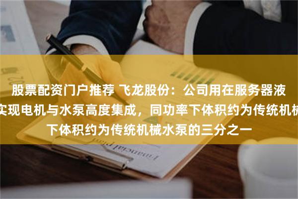 股票配资门户推荐 飞龙股份：公司用在服务器液冷领域的电子泵实现电机与水泵高度集成，同功率下体积约为传统机械水泵的三分之一