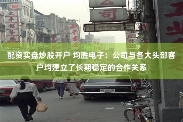 配资实盘炒股开户 均胜电子：公司与各大头部客户均建立了长期稳定的合作关系
