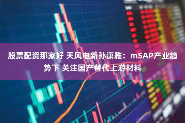 股票配资那家好 天风电新孙潇雅：mSAP产业趋势下 关注国产替代上游材料