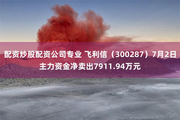 配资炒股配资公司专业 飞利信（300287）7月2日主力资金净卖出7911.94万元