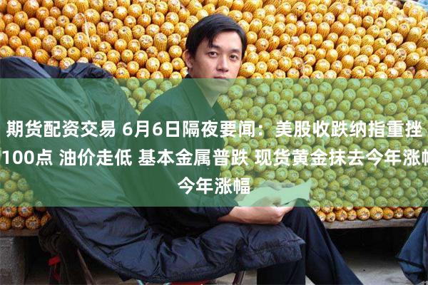 期货配资交易 6月6日隔夜要闻：美股收跌纳指重挫1100点 油价走低 基本金属普跌 现货黄金抹去今年涨幅