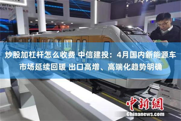 炒股加杠杆怎么收费 中信建投:4月国内新能源车市场延续回暖 出口高增、高端化趋势明确