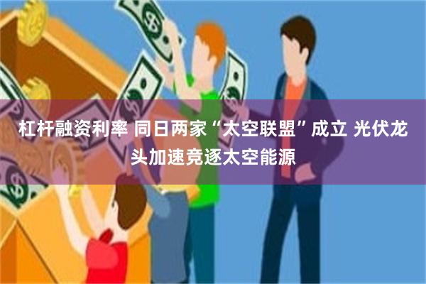 杠杆融资利率 同日两家“太空联盟”成立 光伏龙头加速竞逐太空能源