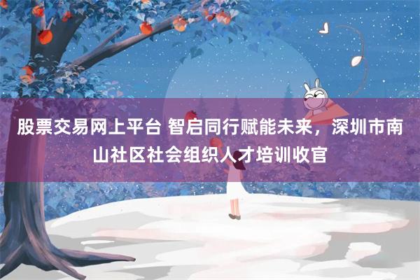 股票交易网上平台 智启同行赋能未来，深圳市南山社区社会组织人才培训收官