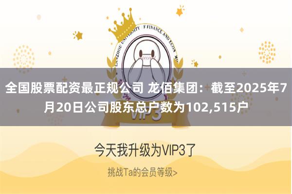 全国股票配资最正规公司 龙佰集团：截至2025年7月20日公司股东总户数为102,515户