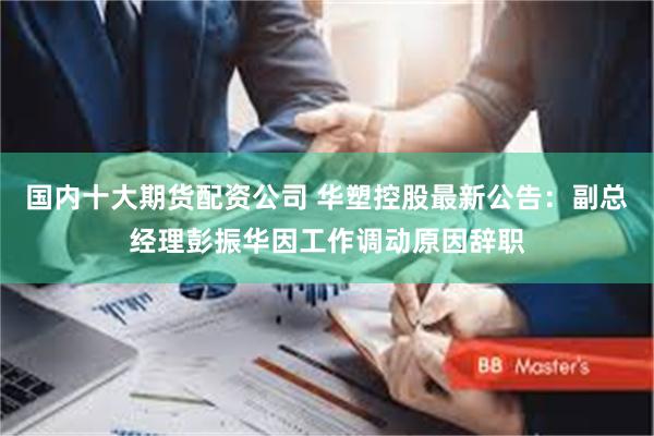 国内十大期货配资公司 华塑控股最新公告：副总经理彭振华因工作调动原因辞职