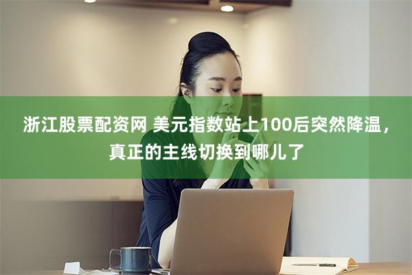 浙江股票配资网 美元指数站上100后突然降温，真正的主线切换到哪儿了