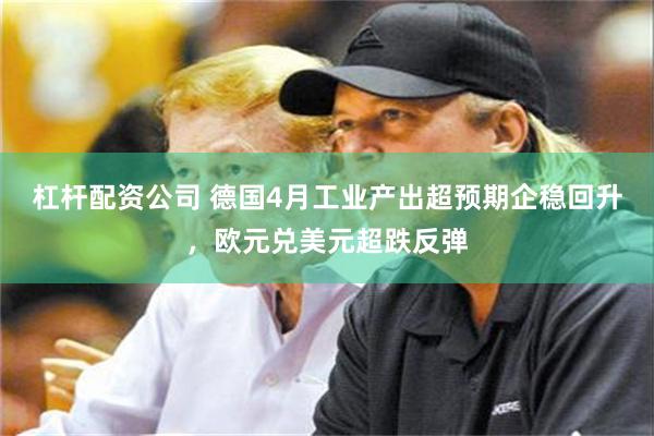 杠杆配资公司 德国4月工业产出超预期企稳回升，欧元兑美元超跌反弹