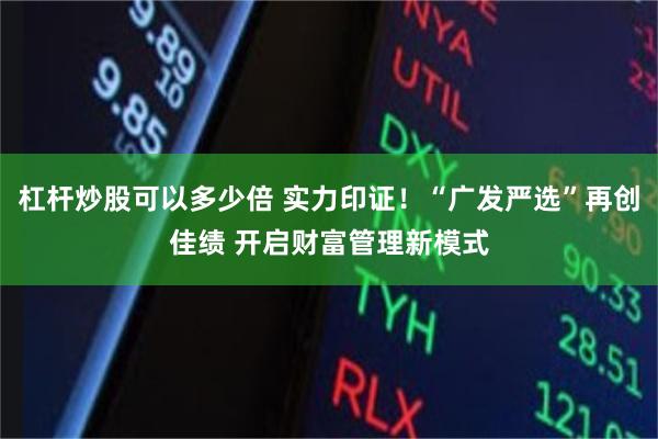 杠杆炒股可以多少倍 实力印证！“广发严选”再创佳绩 开启财富管理新模式