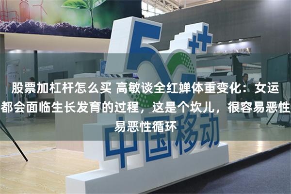 股票加杠杆怎么买 高敏谈全红婵体重变化：女运动员都会面临生长发育的过程，这是个坎儿，很容易恶性循环