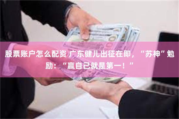 股票账户怎么配资 广东健儿出征在即，“苏神”勉励：“赢自己就是第一！”