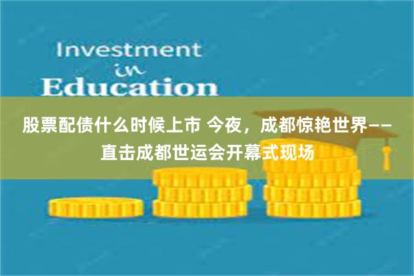 股票配债什么时候上市 今夜，成都惊艳世界——直击成都世运会开幕式现场