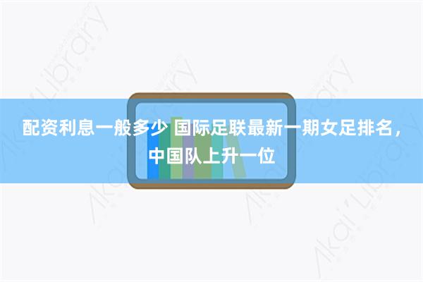 配资利息一般多少 国际足联最新一期女足排名，中国队上升一位