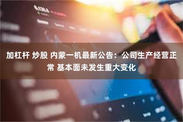 加杠杆 炒股 内蒙一机最新公告：公司生产经营正常 基本面未发生重大变化
