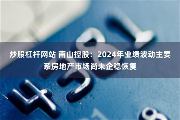 炒股杠杆网站 南山控股：2024年业绩波动主要系房地产市场尚未企稳恢复