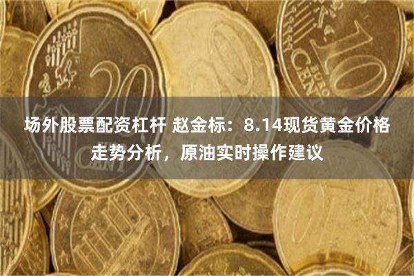 场外股票配资杠杆 赵金标：8.14现货黄金价格走势分析，原油实时操作建议