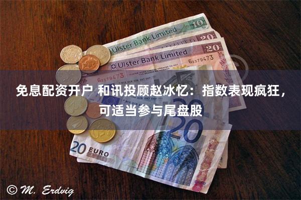 免息配资开户 和讯投顾赵冰忆：指数表现疯狂，可适当参与尾盘股