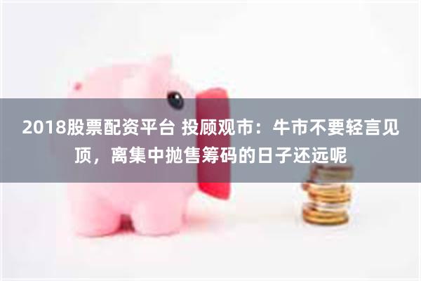 2018股票配资平台 投顾观市:牛市不要轻言见顶,离集中抛售筹码的日子还远呢