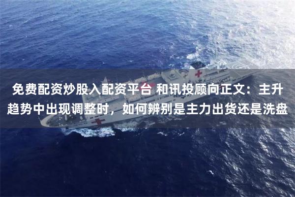 免费配资炒股入配资平台 和讯投顾向正文：主升趋势中出现调整时，如何辨别是主力出货还是洗盘