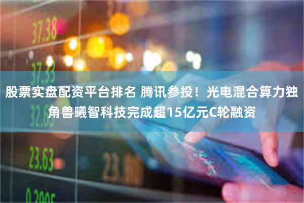 股票实盘配资平台排名 腾讯参投！光电混合算力独角兽曦智科技完成超15亿元C轮融资