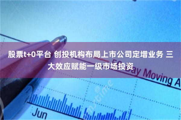 股票t+0平台 创投机构布局上市公司定增业务 三大效应赋能一级市场投资