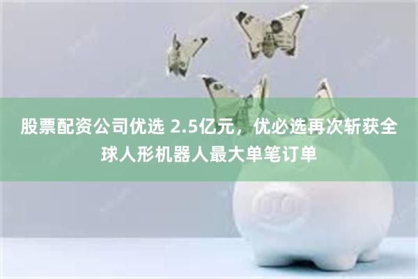股票配资公司优选 2.5亿元，优必选再次斩获全球人形机器人最大单笔订单