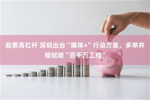 股票高杠杆 深圳出台“媒体+”行动方案，多举并措赋能“百千万工程”
