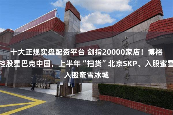 十大正规实盘配资平台 剑指20000家店！博裕资本控股星巴克中国，上半年“扫货”北京SKP、入股蜜雪冰城