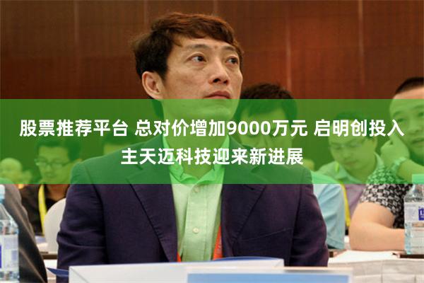 股票推荐平台 总对价增加9000万元 启明创投入主天迈科技迎来新进展